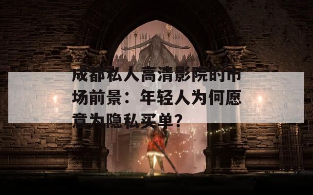 成都私人高清影院的市场前景：年轻人为何愿意为隐私买单？