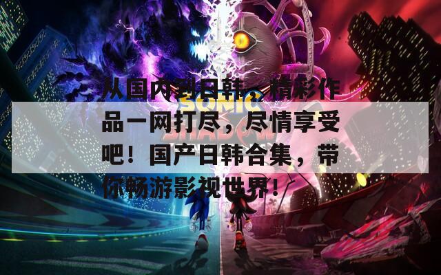 从国内到日韩，精彩作品一网打尽，尽情享受吧！国产日韩合集，带你畅游影视世界！