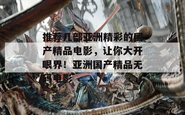 推荐几部亚洲精彩的国产精品电影，让你大开眼界！亚洲国产精品无码电影