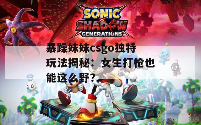 暴躁妹妹csgo独特玩法揭秘：女生打枪也能这么野？