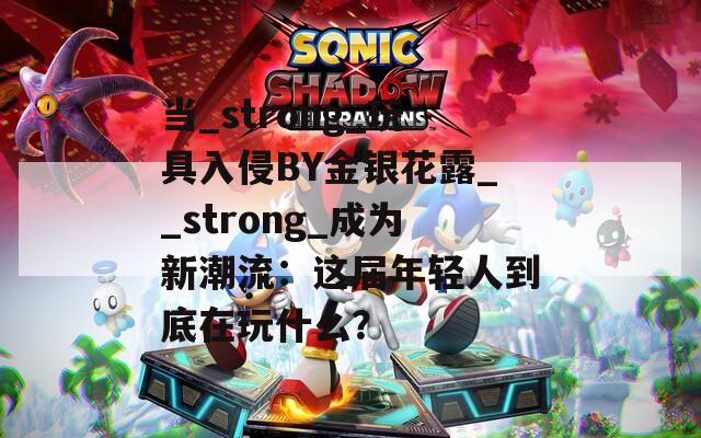 当_strong_玩具入侵BY金银花露__strong_成为新潮流：这届年轻人到底在玩什么？