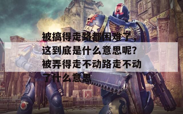 被搞得走路都困难了，这到底是什么意思呢？被弄得走不动路走不动了什么意思