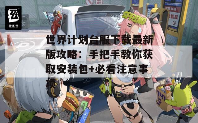 世界计划台服下载最新版攻略：手把手教你获取安装包+必看注意事项