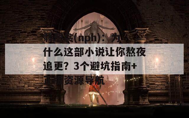翡翠衾(nph)：为什么这部小说让你熬夜追更？3个避坑指南+正版资源导航