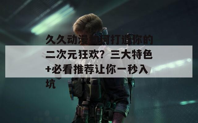 久久动漫如何打造你的二次元狂欢？三大特色+必看推荐让你一秒入坑