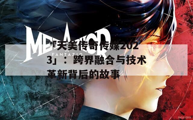 「天美传奇传媒2023」：跨界融合与技术革新背后的故事