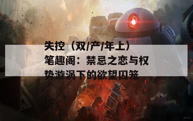 失控（双/产/年上）笔趣阁：禁忌之恋与权势漩涡下的欲望囚笼