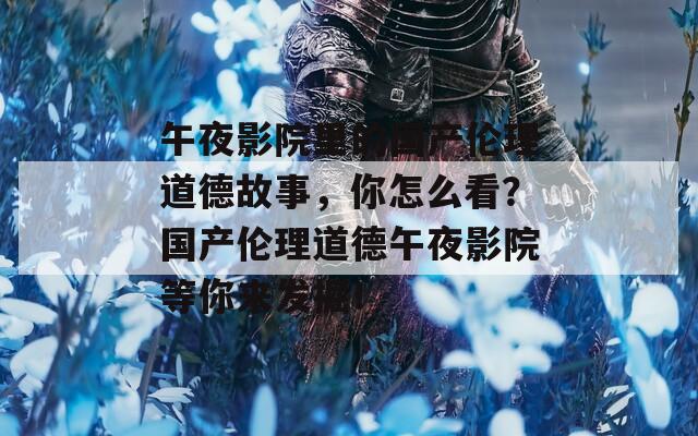 午夜影院里的国产伦理道德故事，你怎么看？国产伦理道德午夜影院等你来发掘！