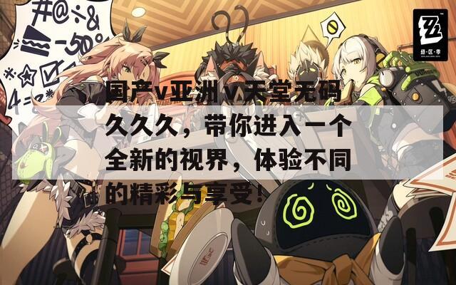 国产v亚洲ⅴ天堂无码久久久，带你进入一个全新的视界，体验不同的精彩与享受！
