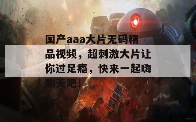 国产aaa大片无码精品视频，超刺激大片让你过足瘾，快来一起嗨翻天吧！