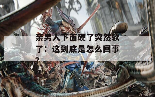 亲男人下面硬了突然软了：这到底是怎么回事？
