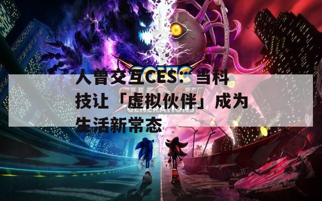 人曾交互CES：当科技让「虚拟伙伴」成为生活新常态