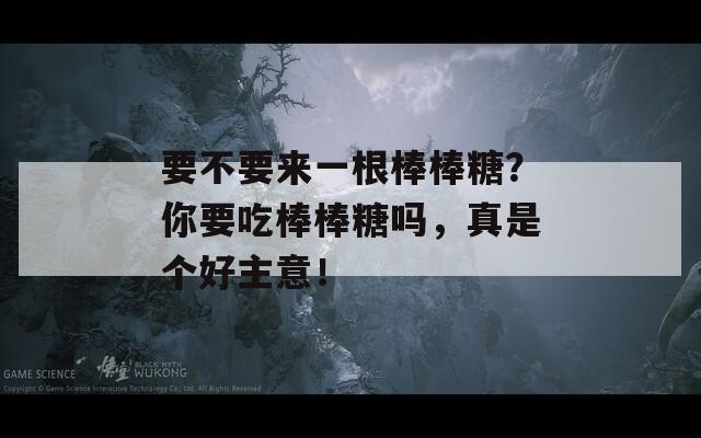 要不要来一根棒棒糖？你要吃棒棒糖吗，真是个好主意！