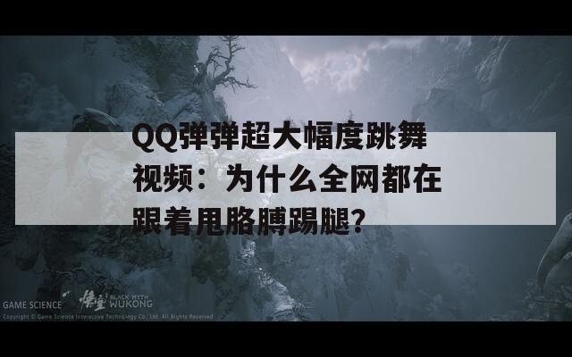 QQ弹弹超大幅度跳舞视频：为什么全网都在跟着甩胳膊踢腿？