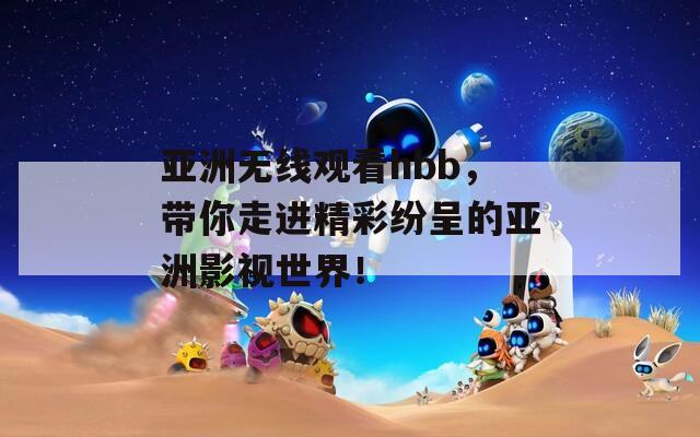 亚洲无线观看hbb，带你走进精彩纷呈的亚洲影视世界！