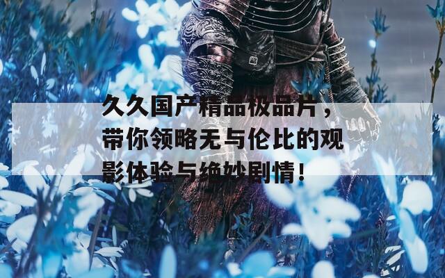 久久国产精品极品片，带你领略无与伦比的观影体验与绝妙剧情！