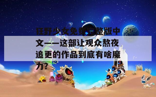 狂野少女免费完整版中文——这部让观众熬夜追更的作品到底有啥魔力？