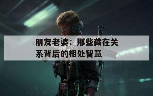 朋友老婆：那些藏在关系背后的相处智慧