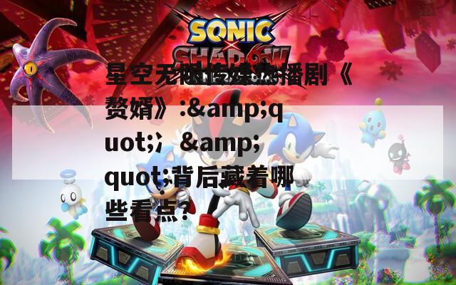 星空无限传媒热播剧《赘婿》:&quot;冫&quot;背后藏着哪些看点？