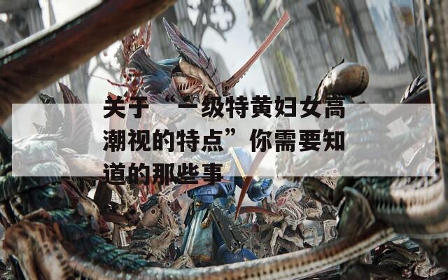 关于“一级特黄妇女高潮视的特点”你需要知道的那些事