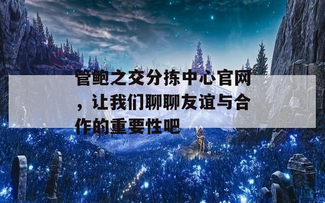 管鲍之交分拣中心官网，让我们聊聊友谊与合作的重要性吧