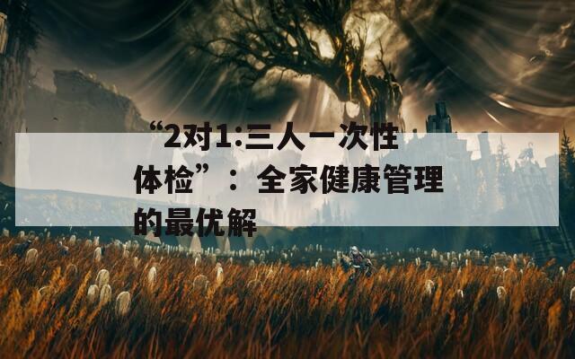 “2对1:三人一次性体检”：全家健康管理的最优解