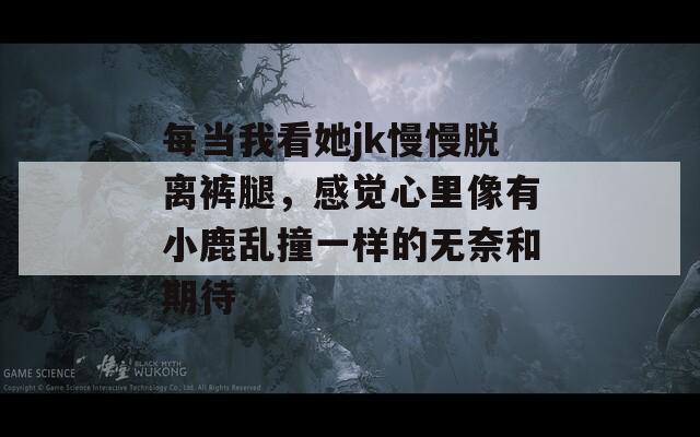 每当我看她jk慢慢脱离裤腿，感觉心里像有小鹿乱撞一样的无奈和期待