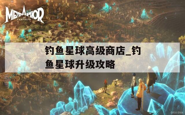 钓鱼星球高级商店_钓鱼星球升级攻略