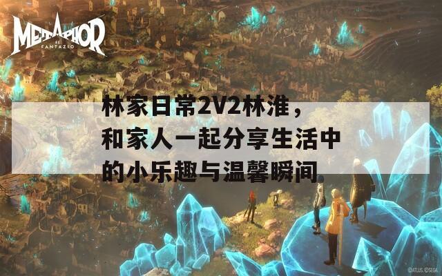 林家日常2V2林淮，和家人一起分享生活中的小乐趣与温馨瞬间