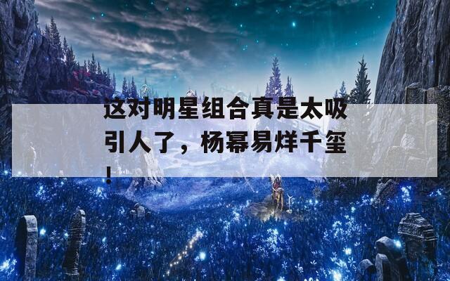 这对明星组合真是太吸引人了，杨幂易烊千玺！