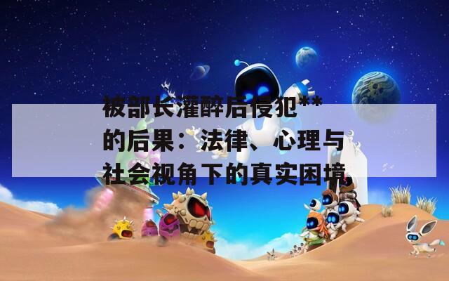 被部长灌醉后侵犯**的后果：法律、心理与社会视角下的真实困境