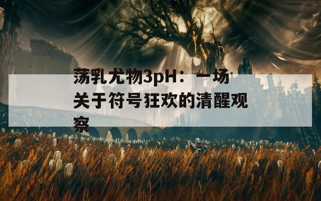 荡乳尤物3pH：一场关于符号狂欢的清醒观察