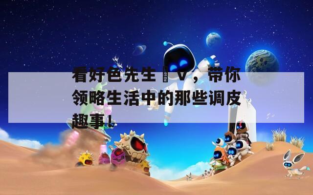看好色先生丅ⅴ，带你领略生活中的那些调皮趣事！