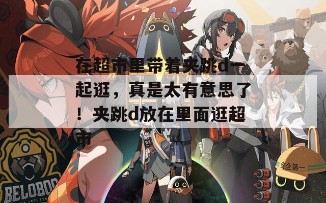 在超市里带着夹跳d一起逛，真是太有意思了！夹跳d放在里面逛超市