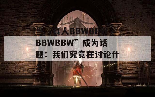 当“真人BBWBBWBBWBBW”成为话题：我们究竟在讨论什么？