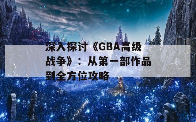 深入探讨《GBA高级战争》：从第一部作品到全方位攻略