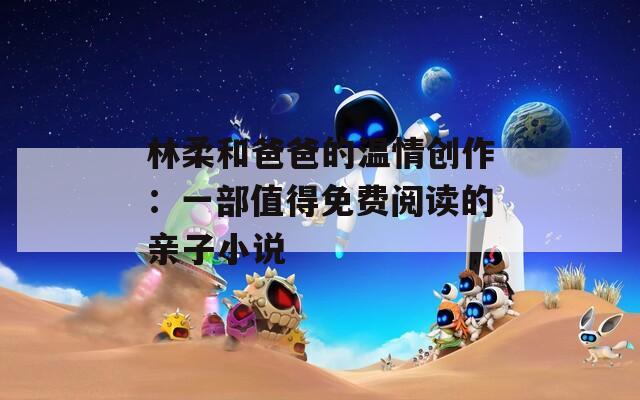 林柔和爸爸的温情创作：一部值得免费阅读的亲子小说