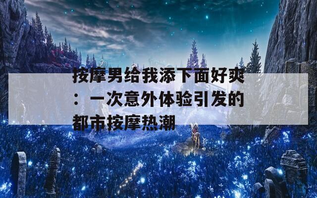 按摩男给我添下面好爽：一次意外体验引发的都市按摩热潮