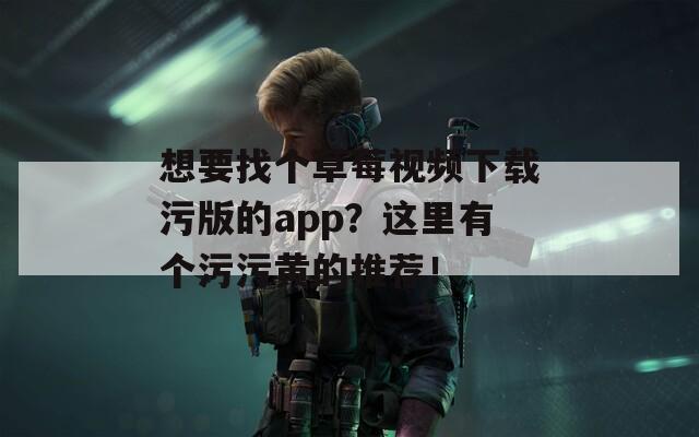 想要找个草莓视频下载污版的app？这里有个污污黄的推荐！