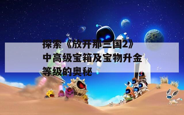 探索《放开那三国2》中高级宝箱及宝物升金等级的奥秘