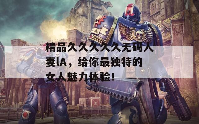 精品久久久久久无码人妻lA，给你最独特的女人魅力体验！