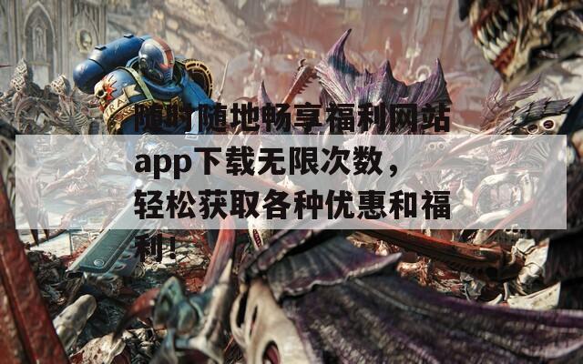 随时随地畅享福利网站app下载无限次数，轻松获取各种优惠和福利！