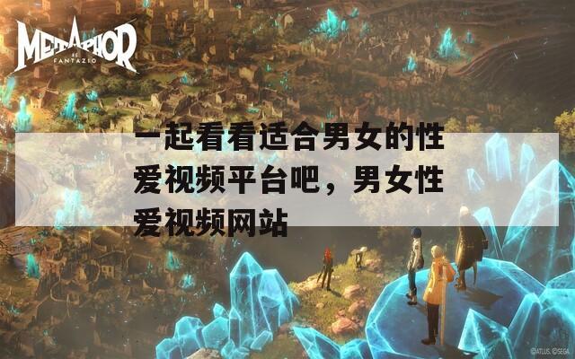 一起看看适合男女的性爱视频平台吧，男女性爱视频网站