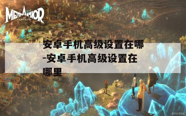 安卓手机高级设置在哪-安卓手机高级设置在哪里