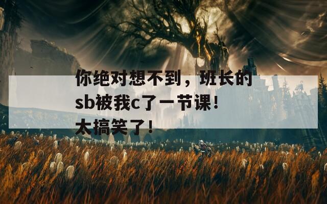 你绝对想不到，班长的sb被我c了一节课！太搞笑了！