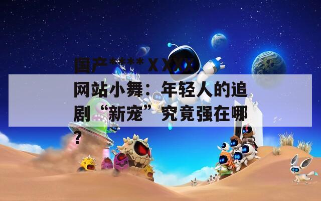 国产****ⅩXXX网站小舞：年轻人的追剧“新宠”究竟强在哪？