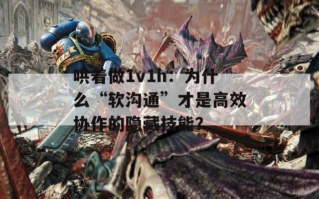 哄着做1v1h：为什么“软沟通”才是高效协作的隐藏技能？
