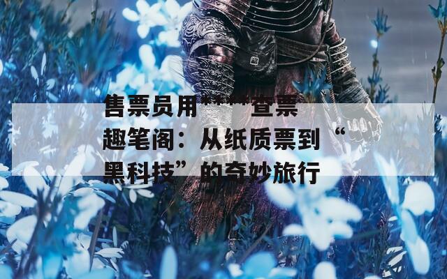 售票员用****查票趣笔阁：从纸质票到“黑科技”的奇妙旅行