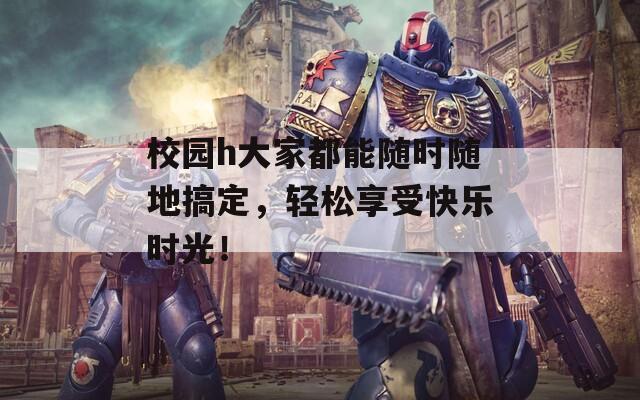 校园h大家都能随时随地搞定，轻松享受快乐时光！