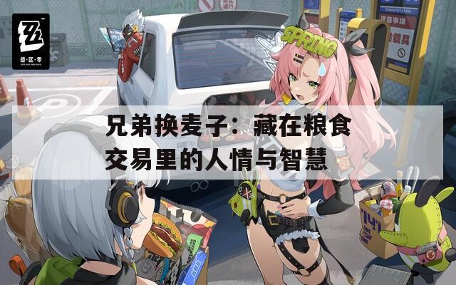 兄弟换麦子：藏在粮食交易里的人情与智慧